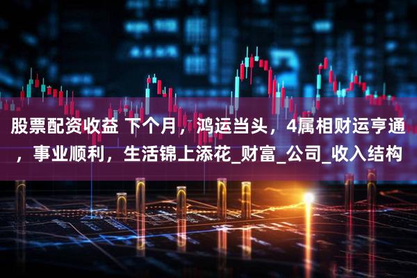 股票配资收益 下个月，鸿运当头，4属相财运亨通，事业顺利，生活锦上添花_财富_公司_收入结构