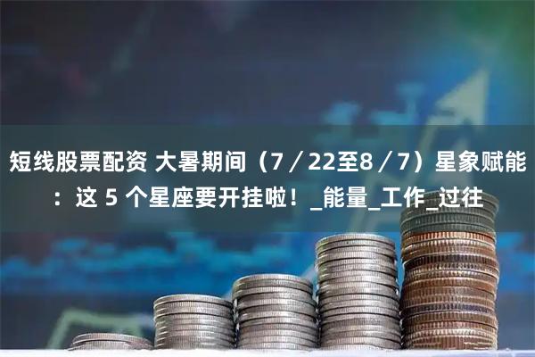 短线股票配资 大暑期间（7／22至8／7）星象赋能：这 5 个星座要开挂啦！_能量_工作_过往