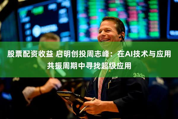 股票配资收益 启明创投周志峰：在AI技术与应用共振周期中寻找超级应用