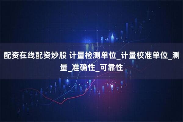 配资在线配资炒股 计量检测单位_计量校准单位_测量_准确性_可靠性