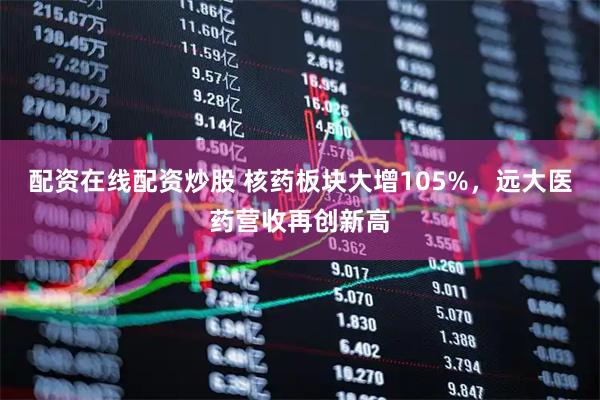 配资在线配资炒股 核药板块大增105%，远大医药营收再创新高