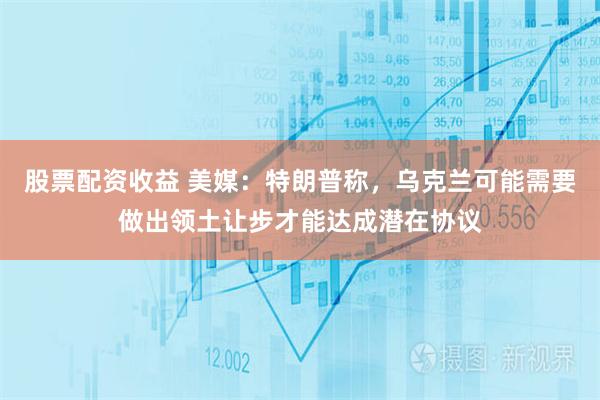 股票配资收益 美媒：特朗普称，乌克兰可能需要做出领土让步才能达成潜在协议