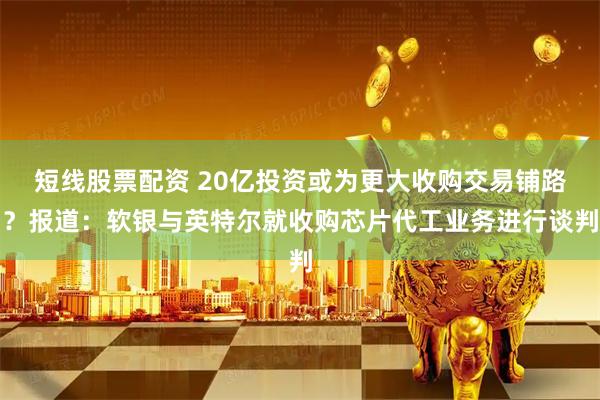 短线股票配资 20亿投资或为更大收购交易铺路？报道：软银与英特尔就收购芯片代工业务进行谈判