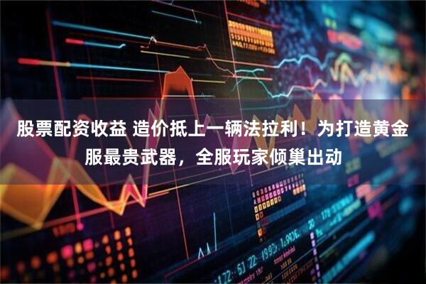 股票配资收益 造价抵上一辆法拉利！为打造黄金服最贵武器，全服玩家倾巢出动