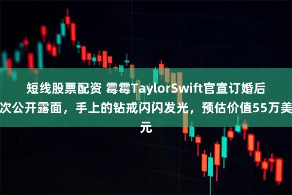 短线股票配资 霉霉TaylorSwift官宣订婚后首次公开露面，手上的钻戒闪闪发光，预估价值55万美元