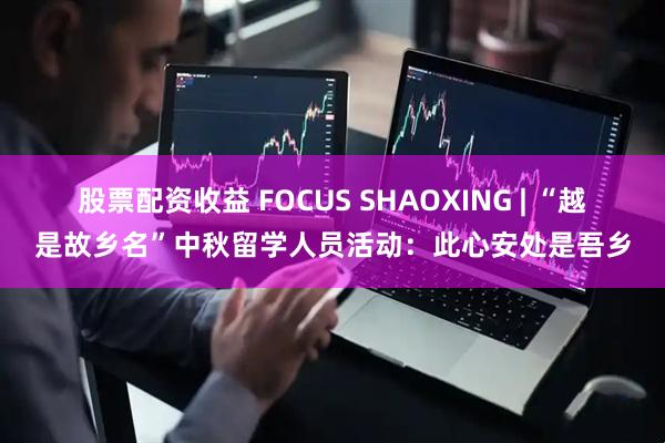 股票配资收益 FOCUS SHAOXING | “越是故乡名”中秋留学人员活动：此心安处是吾乡