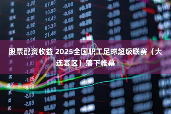股票配资收益 2025全国职工足球超级联赛（大连赛区）落下帷幕