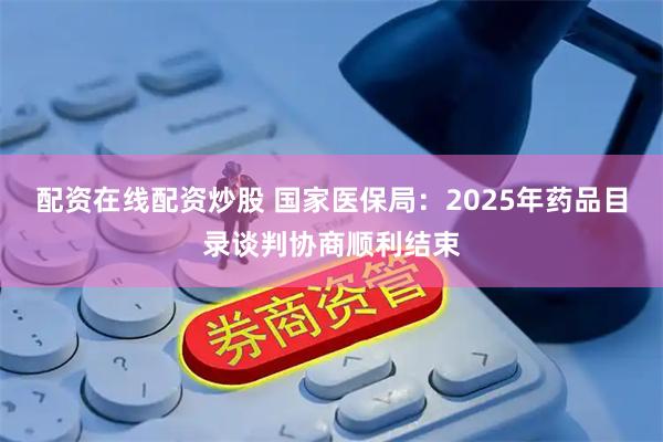 配资在线配资炒股 国家医保局：2025年药品目录谈判协商顺利结束