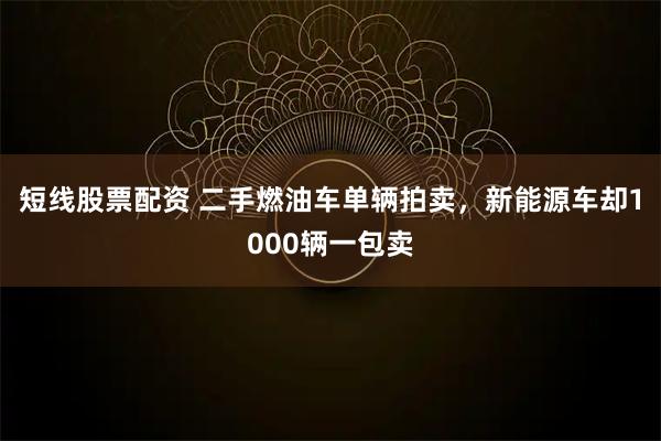 短线股票配资 二手燃油车单辆拍卖，新能源车却1000辆一包卖
