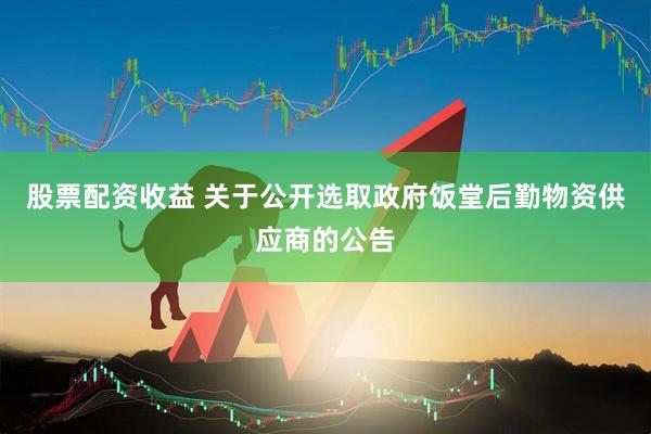 股票配资收益 关于公开选取政府饭堂后勤物资供应商的公告
