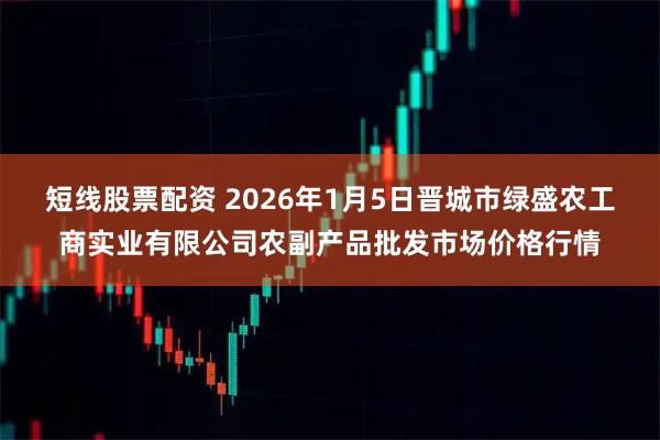 短线股票配资 2026年1月5日晋城市绿盛农工商实业有限公司农副产品批发市场价格行情
